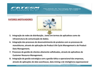 FATORES	
  MOTIVADORES	
  




 5.  Integração	
  de	
  redes	
  de	
  distribuição	
  ,	
  tanto	
  em	
  termos	
  de	
  aplicaJvos	
  como	
  da	
  
      infraestrutura	
  de	
  comunicação	
  de	
  dados;	
  
 6.  Integração	
  dos	
  processos	
  de	
  desenvolvimento	
  de	
  produtos	
  com	
  os	
  processos	
  de	
  
      manufaturas,	
  através	
  de	
  aplicações	
  de	
  Product	
  Life	
  Cycle	
  Management	
  e	
  de	
  Product	
  
      Data	
  Management;	
  
 7.  Processos	
  de	
  gestão	
  de	
  clientes	
  altamente	
  soﬁsJcados,	
  através	
  de	
  aplicaJvos	
  de	
  
      Customer	
  Resource	
  Management;	
  
 8.  Integração	
  de	
  gestão	
  estratégica	
  com	
  a	
  gestão	
  táJca	
  e	
  operacional	
  das	
  empresas,	
  
      através	
  de	
  aplicações	
  de	
  data	
  warehouse,	
  data	
  mining	
  e	
  de	
  inteligência	
  organizacional	
  
 