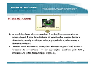 FATORES	
  MOTIVADORES	
  




 1.  No	
  mundo	
  interligado	
  a	
  internet,	
  gestão	
  de	
  TI	
  também	
  ﬁcou	
  mais	
  complexa	
  e	
  a	
  
      infraestrutura	
  de	
  TI	
  sofre	
  riscos	
  diários	
  de	
  intrusão	
  visando	
  o	
  roubo	
  de	
  dados	
  e	
  a	
  
      disseminação	
  de	
  códigos	
  maliciosos	
  e	
  vírus,	
  o	
  que	
  pode	
  afetar,	
  sobremaneira,	
  a	
  
      operação	
  da	
  empresa;	
  
 2.  Conforme	
  o	
  nível	
  de	
  acesso	
  dos	
  vários	
  pontos	
  da	
  empresa	
  à	
  grande	
  rede,	
  maior	
  é	
  a	
  
      necessidade	
  de	
  envolver	
  todos	
  os	
  níveis	
  da	
  organização	
  na	
  questão	
  da	
  gestão	
  da	
  TI	
  e,	
  
      em	
  especial,	
  na	
  gestão	
  da	
  segurança	
  da	
  informação.	
  	
  
 