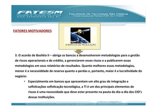 FATORES	
  MOTIVADORES	
  




 3.	
  O	
  acordo	
  de	
  Basiléia	
  II	
  –	
  obriga	
  os	
  bancos	
  a	
  desenvolverem	
  metodologias	
  para	
  a	
  gestão	
  
 de	
  riscos	
  operacionais	
  e	
  de	
  crédito,	
  a	
  gerenciarem	
  esses	
  riscos	
  e	
  a	
  publicarem	
  essas	
  
 metodologias	
  em	
  seus	
  relatórios	
  de	
  resultados.	
  Quanto	
  melhores	
  essas	
  metodologias,	
  
 menor	
  é	
  a	
  necessiddade	
  de	
  reserva	
  quanto	
  a	
  perdas	
  e,	
  portanto,	
  maior	
  é	
  a	
  lucraJvidade	
  do	
  
 negócio:	
  
          •  Especialmente	
  em	
  bancos	
  que	
  apresentam	
  um	
  alto	
  grau	
  de	
  integração	
  e	
  
                soﬁsJcaçãoe	
  soﬁsJcação	
  tecnológica,	
  a	
  TI	
  é	
  um	
  dos	
  principais	
  elementos	
  de	
  
                riscos	
  é	
  uma	
  necessidade	
  que	
  deve	
  estar	
  presente	
  na	
  pauta	
  do	
  dia-­‐a-­‐dia	
  dos	
  CIO’s	
  
                dessas	
  InsJtuições.	
  	
  
 