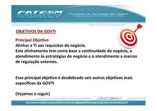 OBJETIVOS	
  DA	
  GOVTI	
  
	
  
Principal	
  ObjeJvo	
  
Alinhar	
  a	
  TI	
  aos	
  requisitos	
  do	
  negócio.	
  	
  
Este	
  alinhamento	
  tem	
  como	
  base	
  a	
  conJnuidade	
  do	
  negócio,	
  o	
  
atendimento	
  às	
  estratégias	
  do	
  negócio	
  e	
  o	
  atendimento	
  a	
  marcos	
  
de	
  regulação	
  externos.	
  
	
  
	
  
Esse	
  principal	
  objeJvo	
  é	
  desdobrado	
  seis	
  outros	
  objeJvos	
  mais	
  
especíﬁcos	
  da	
  GOVTI	
  	
  
	
  
(Vejamos	
  a	
  seguir)	
  
 