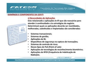 DOMÍNIOS	
  E	
  COMPONENTES	
  DA	
  GOVTI	
  
                          c)	
  Necessidades	
  de	
  Aplicações	
  
                          Esta	
  relacionado	
  a	
  aplicações	
  d	
  eTI	
  que	
  são	
  ncessárias	
  para	
  
                          atender	
  à	
  conJnuidade	
  e	
  às	
  estratégias	
  do	
  negócio.	
  
                          Determinam	
  quais	
  as	
  aplicações	
  deverão	
  ser	
  manJdades,	
  
                          melhoradas,	
  subsJtuídas	
  e	
  implantadas	
  são	
  consideradas:	
  
                          	
  
                          •  Sistemas	
  transacionais;	
  
                          •  Sistemas	
  de	
  gestão;	
  
                          •  Aplicações	
  de	
  BI;	
  
                          •  DisposiJvos	
  de	
  segurança	
  na	
  captura	
  de	
  transações;	
  
                          •  Sistemas	
  de	
  controle	
  de	
  risco;	
  
                          •  Novos	
  Jpos	
  de	
  PoS	
  (Point	
  of	
  sale)	
  
                          •  Aplicações	
  de	
  tecnologias	
  de	
  reconhecimento	
  biométrico;	
  
                          •  Aplicações	
  de	
  RFDI	
  (Frequência	
  de	
  IndeJcação	
  de	
  
                                 Rádio)etc.	
  	
  
                          	
  
 