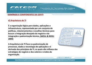 DOMÍNIOS	
  E	
  COMPONENTES	
  DA	
  GOVTI	
  
	
  
d)	
  Arquitetura	
  de	
  TI	
  
	
  
É	
  a	
  organização	
  lógica	
  para	
  dados,	
  aplicações	
  e	
  
infraestrutura,	
  representada	
  por	
  um	
  conjunto	
  de	
  
políJcas,	
  relacionamentos	
  e	
  escolhas	
  técnicas	
  para	
  
buscar	
  a	
  integração	
  desejada	
  do	
  negócio	
  e	
  da	
  
integração	
  e	
  padronização	
  técnica.	
  (WEILL	
  &	
  ROSS:
2004)	
  
	
  
A	
  Arquitetura	
  de	
  TI	
  foca	
  na	
  padronização	
  de	
  
processos,	
  dados	
  e	
  tecnologia	
  de	
  aplicações	
  e	
  é	
  
derivada	
  dos	
  princípios	
  de	
  TI,	
  os	
  quais	
  são	
  reﬂexos	
  das	
  
estratégias	
  de	
  negócio	
  e	
  dos	
  valores	
  e	
  credos	
  da	
  
organização.	
  	
  
 