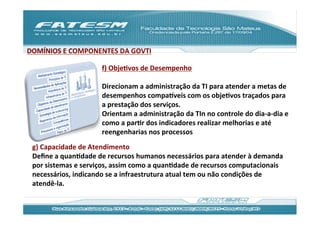 DOMÍNIOS	
  E	
  COMPONENTES	
  DA	
  GOVTI	
  
                        	
  
                        f)	
  ObjeJvos	
  de	
  Desempenho	
  
                        	
  
                        Direcionam	
  a	
  administração	
  da	
  TI	
  para	
  atender	
  a	
  metas	
  de	
  
                        desempenhos	
  compaƒveis	
  com	
  os	
  objeJvos	
  traçados	
  para	
  
                        a	
  prestação	
  dos	
  serviços.	
  	
  
                        Orientam	
  a	
  administração	
  da	
  TIn	
  no	
  controle	
  do	
  dia-­‐a-­‐dia	
  e	
  
                        como	
  a	
  parJr	
  dos	
  indicadores	
  realizar	
  melhorias	
  e	
  até	
  
                        reengenharias	
  nos	
  processos	
  
  g)	
  Capacidade	
  de	
  Atendimento	
  
  Deﬁne	
  a	
  quanJdade	
  de	
  recursos	
  humanos	
  necessários	
  para	
  atender	
  à	
  demanda	
  
  por	
  sistemas	
  e	
  serviços,	
  assim	
  como	
  a	
  quanJdade	
  de	
  recursos	
  computacionais	
  
  necessários,	
  indicando	
  se	
  a	
  infraestrutura	
  atual	
  tem	
  ou	
  não	
  condições	
  de	
  
  atendê-­‐la.	
  
 