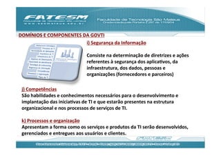 DOMÍNIOS	
  E	
  COMPONENTES	
  DA	
  GOVTI	
  
                                 i)	
  Segurança	
  da	
  Informação	
  
                                 	
  
                                 Consiste	
  na	
  determinação	
  de	
  diretrizes	
  e	
  ações	
  
                                 referentes	
  à	
  segurança	
  dos	
  aplicaJvos,	
  da	
  
                                 infraestrutura,	
  dos	
  dados,	
  pessoas	
  e	
  
                                 organizações	
  (fornecedores	
  e	
  parceiros)	
  

 j)	
  Competências	
  
 São	
  habilidades	
  e	
  conhecimentos	
  necessários	
  para	
  o	
  desenvolvimento	
  e	
  
 implantação	
  das	
  iniciaJvas	
  de	
  TI	
  e	
  que	
  estarão	
  presentes	
  na	
  estrutura	
  
 organizacional	
  e	
  nos	
  processos	
  de	
  serviços	
  de	
  TI.	
  
 	
  
 k)	
  Processos	
  e	
  organização	
  	
  
 Apresentam	
  a	
  forma	
  como	
  os	
  serviços	
  e	
  produtos	
  da	
  TI	
  serão	
  desenvolvidos,	
  
 gerenciados	
  e	
  entregues	
  aos	
  usuários	
  e	
  clientes.	
  
 