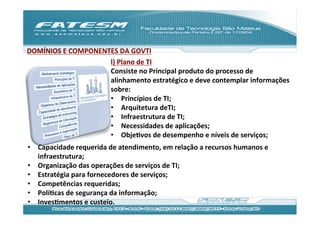 DOMÍNIOS	
  E	
  COMPONENTES	
  DA	
  GOVTI	
  
                          l)	
  Plano	
  de	
  TI	
  
                          Consiste	
  no	
  Principal	
  produto	
  do	
  processo	
  de	
  
                          alinhamento	
  estratégico	
  e	
  deve	
  contemplar	
  informações	
  
                          sobre:	
  
                          •  Princípios	
  de	
  TI;	
  
                          •  Arquitetura	
  deTI;	
  
                          •  Infraestrutura	
  de	
  TI;	
  
                          •  Necessidades	
  de	
  aplicações;	
  
                          •  ObjeJvos	
  de	
  desempenho	
  e	
  níveis	
  de	
  serviços;	
  
•  Capacidade	
  requerida	
  de	
  atendimento,	
  em	
  relação	
  a	
  recursos	
  humanos	
  e	
  
   infraestrutura;	
  
•  Organização	
  das	
  operações	
  de	
  serviços	
  de	
  TI;	
  
•  Estratégia	
  para	
  fornecedores	
  de	
  serviços;	
  
•  Competências	
  requeridas;	
  
•  PolíJcas	
  de	
  segurança	
  da	
  informação;	
  
•  InvesJmentos	
  e	
  custeio.	
  
 