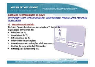 DOMÍNIOS	
  E	
  COMPONENTES	
  DA	
  GOVTI	
  
COMPONENTES	
  DA	
  ETAPA	
  DE	
  DECISÃO,	
  COMPROMISSO,	
  PRIORIZAÇÃO	
  E	
  ALOCAÇÃO	
  
DE	
  RECURSOS	
  
a)  Mecanismos	
  de	
  decisão	
  	
  
Deﬁnem	
  “quem	
  decide	
  o	
  quê	
  em	
  relação	
  a	
  TI	
  dentro	
  da	
  
organização	
  em	
  termos	
  de:	
  
•  Princípios	
  de	
  TI;	
  
•  Arquitetura	
  de	
  TI;	
  
•  Infraestrutura	
  de	
  TI;	
  
•  Prioridades	
  de	
  aplicações;	
  
•  InvesJmentos	
  em	
  aplicações	
  e	
  infraestrutura;	
  
•  PolíJca	
  de	
  segurança	
  da	
  informação;	
  
•  Estratégia	
  de	
  outsourcing	
  etc.	
  
 