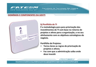 DOMÍNIOS	
  E	
  COMPONENTES	
  DA	
  GOVTI	
  



                                        b)	
  PorJfolio	
  de	
  TI	
  	
  
                                        É	
  a	
  metodologia	
  para	
  para	
  priorização	
  dos	
  
                                        invesJmentos	
  de	
  TI	
  com	
  base	
  no	
  retorno	
  de	
  
                                        projetos	
  e	
  aJvos	
  para	
  a	
  organização,	
  e	
  no	
  seu	
  
                                        alinhamento	
  com	
  os	
  objeJvos	
  estratégicos	
  do	
  
                                        negócio.	
  
                                        	
  
                                        PorJfólio	
  de	
  Projetos:	
  
                                        •  Torna	
  claras	
  as	
  regras	
  de	
  priorização	
  de	
  
                                                 projetos	
  e	
  aJvos;	
  
                                        •  Faz	
  com	
  que	
  a	
  adminitração	
  saiba	
  onde	
  
                                                 deve	
  invesJr	
  
 