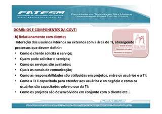 DOMÍNIOS	
  E	
  COMPONENTES	
  DA	
  GOVTI	
  
b)	
  Relacionamento	
  com	
  clientes	
  	
  
	
  Interação	
  dos	
  usuários	
  internos	
  ou	
  externos	
  com	
  a	
  área	
  de	
  TI,	
  abrangendo	
  
processos	
  que	
  devem	
  deﬁnir:	
  
•  Como	
  o	
  cliente	
  solicita	
  o	
  serviço;	
  
•  Quem	
  pode	
  solicitar	
  o	
  serviços;	
  
•  Como	
  os	
  serviços	
  são	
  avaliados;	
  
•  Quais	
  os	
  canais	
  de	
  comunicação;	
  
•  Como	
  as	
  responsabilidades	
  são	
  atribuídas	
  em	
  projetos,	
  entre	
  os	
  usuários	
  e	
  a	
  TI;	
  
•  Como	
  a	
  TI	
  é	
  capacitada	
  para	
  atender	
  aos	
  usuários	
  e	
  ao	
  negócio	
  e	
  como	
  os	
  
       usuários	
  são	
  capacitados	
  sobre	
  o	
  uso	
  da	
  TI;	
  
•  Como	
  os	
  projetos	
  são	
  desenvolvidos	
  em	
  conjunto	
  com	
  o	
  cliente	
  etc…	
  
 