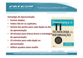 Estratégia	
  de	
  Apresentação	
  
•  Formar	
  duplas;	
  
•  Todos	
  irão	
  ler	
  os	
  capítulos;	
  
•  Sorteio	
  das	
  partes	
  para	
  cada	
  dupla	
  no	
  dia	
  
     da	
  apresentação	
  
•  10	
  minutos	
  para	
  leitura	
  breve	
  e	
  estratégias	
  
     de	
  apresentação	
  
•  15	
  minutos	
  para	
  cada	
  dupla	
  na	
  
     apresentação	
  
•  UJlizar	
  quadro	
  como	
  auxílio	
  
	
  
 