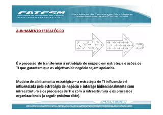 ALINHAMENTO	
  ESTRATÉGICO	
  
	
  
	
  
	
  
	
  
	
  
	
  
É	
  o	
  processo	
  	
  de	
  transformar	
  a	
  estratégia	
  do	
  negócio	
  em	
  estratégia	
  e	
  ações	
  de	
  
TI	
  que	
  garantam	
  que	
  os	
  objeJvos	
  de	
  negócio	
  sejam	
  apoiados.	
  
	
  
	
  
Modelo	
  de	
  alinhamento	
  estratégico	
  –	
  a	
  estratégia	
  de	
  TI	
  inﬂuencia	
  e	
  é	
  
inﬂuenciada	
  pela	
  estratégia	
  de	
  negócio	
  e	
  interage	
  bidirecionalmente	
  com	
  
infraestrutura	
  e	
  os	
  processos	
  de	
  TI	
  e	
  com	
  a	
  infraestrutura	
  e	
  os	
  processos	
  
organizacionais	
  (a	
  seguir	
  próximo	
  slide).	
  
	
  
	
  
 