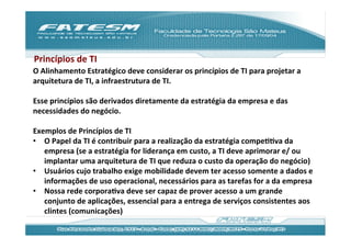 Princípios	
  de	
  TI	
  
O	
  Alinhamento	
  Estratégico	
  deve	
  considerar	
  os	
  princípios	
  de	
  TI	
  para	
  projetar	
  a	
  
arquitetura	
  de	
  TI,	
  a	
  infraestrutura	
  de	
  TI.	
  
	
  
Esse	
  princípios	
  são	
  derivados	
  diretamente	
  da	
  estratégia	
  da	
  empresa	
  e	
  das	
  
necessidades	
  do	
  negócio.	
  
	
  
Exemplos	
  de	
  Princípios	
  de	
  TI	
  
•  O	
  Papel	
  da	
  TI	
  é	
  contribuir	
  para	
  a	
  realização	
  da	
  estratégia	
  compeJJva	
  da	
  
      empresa	
  (se	
  a	
  estratégia	
  for	
  liderança	
  em	
  custo,	
  a	
  TI	
  deve	
  aprimorar	
  e/	
  ou	
  
      implantar	
  uma	
  arquitetura	
  de	
  TI	
  que	
  reduza	
  o	
  custo	
  da	
  operação	
  do	
  negócio)	
  
•  Usuários	
  cujo	
  trabalho	
  exige	
  mobilidade	
  devem	
  ter	
  acesso	
  somente	
  a	
  dados	
  e	
  
      informações	
  de	
  uso	
  operacional,	
  necessários	
  para	
  as	
  tarefas	
  for	
  a	
  da	
  empresa	
  
•  Nossa	
  rede	
  corporaJva	
  deve	
  ser	
  capaz	
  de	
  prover	
  acesso	
  a	
  um	
  grande	
  
      conjunto	
  de	
  aplicações,	
  essencial	
  para	
  a	
  entrega	
  de	
  serviços	
  consistentes	
  aos	
  
      clintes	
  (comunicações)	
  	
  
 