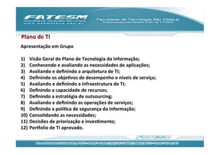 Plano	
  de	
  TI	
  
Apresentação	
  em	
  Grupo	
  
	
  
1)  Visão	
  Geral	
  do	
  Plano	
  de	
  Tecnologia	
  da	
  Informação;	
  
2)  Conhecendo	
  e	
  avaliando	
  as	
  necessidades	
  de	
  aplicações;	
  
3)  Avaliando	
  e	
  deﬁnindo	
  a	
  arquitetura	
  de	
  TI;	
  
4)  Deﬁnindo	
  os	
  objeJvos	
  de	
  desempenho	
  e	
  níveis	
  de	
  serviço;	
  
5)  Avaliando	
  e	
  deﬁnindo	
  a	
  infraestrutura	
  de	
  TI;	
  
6)  Deﬁnindo	
  a	
  capacidade	
  de	
  recursos;	
  
7)  Deﬁnindo	
  a	
  estratégia	
  de	
  outsourcing;	
  
8)  Avaliando	
  e	
  deﬁnindo	
  as	
  operações	
  de	
  serviços;	
  
9)  Deﬁnindo	
  a	
  políJca	
  de	
  segurança	
  da	
  informação;	
  
10)  Consolidando	
  as	
  necessidades;	
  
11)  Decisões	
  de	
  priorização	
  e	
  invesJmento;	
  
12)  Por‡olio	
  de	
  TI	
  aprovado.	
  	
  
 