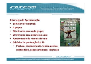 Estratégia	
  de	
  Apresentação	
  
•  Seminário	
  Final	
  (N2);	
  
•  4	
  grupos	
  
•  60	
  minutos	
  para	
  cada	
  grupo;	
  
•  20	
  minutos	
  para	
  debate	
  na	
  sala;	
  
•  Apresentado	
  de	
  maneira	
  formal	
  
•  Critérios	
  de	
  pontuação	
  0	
  a	
  10	
  
     •  Postura,	
  conhecimento,	
  teoria,	
  práJca,	
  
         criaJvidade,	
  espontaneidade,	
  interação	
  
	
  
 