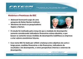 Histórico	
  e	
  Premissas	
  do	
  BSC	
  
•  Balanced	
  Scorecard	
  surgiu	
  de	
  uma	
  
   pesquisa	
  do	
  Nolan	
  Norton	
  InsJtute.	
  
•  Mentores	
  da	
  teoria	
  os	
  pesquisadores	
  
   Kaplan	
  e	
  Norton.	
  

•  O	
  estudo	
  foi	
  moJvado	
  pela	
  crença	
  de	
  que	
  a	
  medição	
  de	
  desempenho	
  
     somente	
  considerando	
  indicadores	
  ﬁnanceiros	
  estava	
  obsoleta,	
  e	
  que	
  
     basear-­‐se	
  somente	
  nessas	
  medidas	
  de	
  desempenho	
  inabilitava	
  as	
  empresas	
  
     a	
  criar	
  valores	
  econômicos	
  futuros.	
  	
  
	
  
•  Esse	
  nome	
  BSC	
  foi	
  dado	
  por	
  reﬂeJr	
  o	
  balanço	
  entre	
  objeJvos	
  de	
  curto	
  e	
  
     longo	
  prazo,	
  medidas	
  ﬁnanceiras	
  e	
  não	
  ﬁnanceiras,	
  indicadores	
  de	
  
     resultados	
  e	
  de	
  desempenho,	
  e	
  entre	
  perspecJvas	
  internas	
  e	
  externas	
  de	
  
     desempenho.	
  	
  
 