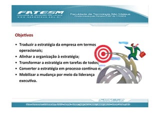 ObjeJvos	
  

•  Traduzir	
  a	
  estratégia	
  da	
  empresa	
  em	
  termos	
  
   operacionais;	
  
•  Alinhar	
  a	
  organização	
  à	
  estratégia;	
  
•  Transformar	
  a	
  estratégia	
  em	
  tarefas	
  de	
  todos;	
  
•  Converter	
  a	
  estratégia	
  em	
  processo	
  conƒnuo	
  e;	
  
•  Mobilizar	
  a	
  mudança	
  por	
  meio	
  da	
  liderança	
  
   execuJva.	
  
 