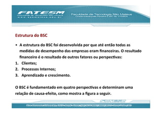 Estrutura	
  do	
  BSC	
  

•  A	
  estrutura	
  do	
  BSC	
  foi	
  desenvolvida	
  por	
  que	
  até	
  então	
  todas	
  as	
  
   medidas	
  de	
  desempenho	
  das	
  empresas	
  eram	
  ﬁnanceiras.	
  O	
  resultado	
  
   ﬁnanceiro	
  é	
  o	
  resultado	
  de	
  outros	
  fatores	
  ou	
  perspecJvas:	
  
1.  Clientes;	
  
2.  Processos	
  Internos;	
  
3.  Aprendizado	
  e	
  crescimento.	
  

O	
  BSC	
  é	
  fundamentado	
  em	
  quatro	
  perspecJvas	
  e	
  determinam	
  uma	
  
relação	
  de	
  causa-­‐efeito,	
  como	
  mostra	
  a	
  ﬁgura	
  a	
  seguir.	
  
 