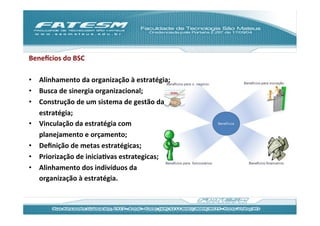 Benejcios	
  do	
  BSC	
  
	
  
•  Alinhamento	
  da	
  organização	
  à	
  estratégia;	
  
•  Busca	
  de	
  sinergia	
  organizacional;	
  
•  Construção	
  de	
  um	
  sistema	
  de	
  gestão	
  da	
  
     estratégia;	
  
•  Vinculação	
  da	
  estratégia	
  com	
  
     planejamento	
  e	
  orçamento;	
  
•  Deﬁnição	
  de	
  metas	
  estratégicas;	
  
•  Priorização	
  de	
  iniciaJvas	
  estrategicas;	
  
•  Alinhamento	
  dos	
  indivíduos	
  da	
  
     organização	
  à	
  estratégia.	
  
	
  
 