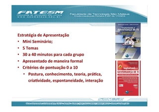 Estratégia	
  de	
  Apresentação	
  
•  Mini	
  Seminário;	
  
•  5	
  Temas	
  
•  30	
  a	
  40	
  minutos	
  para	
  cada	
  grupo	
  
•  Apresentado	
  de	
  maneira	
  formal	
  
•  Critérios	
  de	
  pontuação	
  0	
  a	
  10	
  
     •  Postura,	
  conhecimento,	
  teoria,	
  práJca,	
  
         criaJvidade,	
  espontaneidade,	
  interação	
  
	
  
 