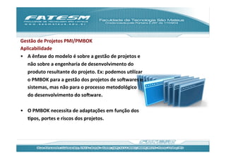 Gestão	
  de	
  Projetos	
  PMI/PMBOK	
  
Aplicabilidade	
  
•  A	
  ênfase	
  do	
  modelo	
  é	
  sobre	
  a	
  gestão	
  de	
  projetos	
  e	
  
   não	
  sobre	
  a	
  engenharia	
  de	
  desenvolvimento	
  do	
  
   produto	
  resultante	
  do	
  projeto.	
  Ex:	
  podemos	
  uJlizar	
  
   o	
  PMBOK	
  para	
  a	
  gestão	
  dos	
  projetos	
  de	
  soRwares	
  e	
  
   sistemas,	
  mas	
  não	
  para	
  o	
  processo	
  metodológico	
  
   do	
  desenvolvimento	
  do	
  soRware.	
  

•  O	
  PMBOK	
  necessita	
  de	
  adaptações	
  em	
  função	
  dos	
  
   Jpos,	
  portes	
  e	
  riscos	
  dos	
  projetos.	
  	
  
 