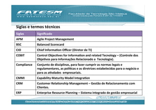 Siglas	
  e	
  termos	
  técnicos	
  
Siglas	
         Signiﬁcado	
  
APM	
            Agile	
  Project	
  Management	
  
BSC	
            Balanced	
  Scorecard	
  
CIO	
            Chief	
  InformaJon	
  Oﬃcer	
  (Diretor	
  de	
  TI)	
  
COBIT	
          Control	
  ObjecJves	
  for	
  InformaJon	
  and	
  related	
  Tecnology	
  –	
  (Controle	
  dos	
  
                 ObjeJvos	
  para	
  Informações	
  Relacionado	
  a	
  	
  Tecnologia).	
  
Compliance	
     Conjunto	
  de	
  disciplinas,	
  para	
  fazer	
  cumprir	
  as	
  normas	
  legais	
  e	
  
                 regulamentares,	
  as	
  políJcas	
  e	
  as	
  diretrizes	
  estabelecidas	
  para	
  o	
  negócio	
  e	
  
                 para	
  as	
  aJvdades	
  	
  empresariais.	
  
CMMI	
           Capability	
  Maturity	
  Model	
  IntegraJon	
  
CRM	
            Customer	
  RelaJonship	
  Management	
  –	
  Gestão	
  de	
  Relacionamento	
  com	
  
                 Clientes.	
  
ERP	
            Enterprise	
  Resource	
  Planning	
  –	
  Sistema	
  integrado	
  de	
  gestão	
  empresarial	
  
 