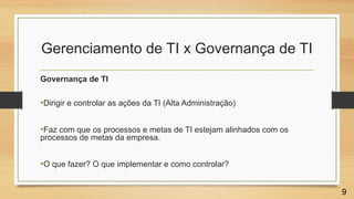 Gerenciamento de TI x Governança de TI
Governança de TI
•Dirigir e controlar as ações da TI (Alta Administração)
•Faz com que os processos e metas de TI estejam alinhados com os
processos de metas da empresa.
•O que fazer? O que implementar e como controlar?
9
 