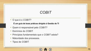 COBIT
• O que é o COBIT?
• Quem é responsável pelo COBIT?
• Domínios do COBIT.
• Princípios fundamentais que o COBIT adota?
• Maturidade dos processos.
• Tipos de COBIT.
15
É um guia de boas práticas dirigido à Gestão de TI
 