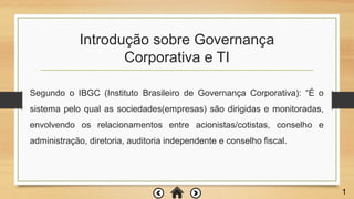 Introdução sobre Governança
Corporativa e TI
1
Segundo o IBGC (Instituto Brasileiro de Governança Corporativa): “É o
sistema pelo qual as sociedades(empresas) são dirigidas e monitoradas,
envolvendo os relacionamentos entre acionistas/cotistas, conselho e
administração, diretoria, auditoria independente e conselho fiscal.
 