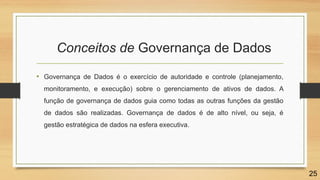 • Governança de Dados é o exercício de autoridade e controle (planejamento,
monitoramento, e execução) sobre o gerenciamento de ativos de dados. A
função de governança de dados guia como todas as outras funções da gestão
de dados são realizadas. Governança de dados é de alto nível, ou seja, é
gestão estratégica de dados na esfera executiva.
Conceitos de Governança de Dados
25
 