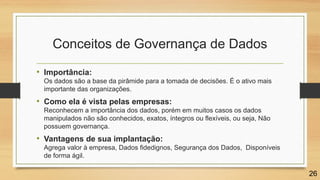 Conceitos de Governança de Dados
• Importância:
Os dados são a base da pirâmide para a tomada de decisões. É o ativo mais
importante das organizações.
• Como ela é vista pelas empresas:
Reconhecem a importância dos dados, porém em muitos casos os dados
manipulados não são conhecidos, exatos, íntegros ou flexíveis, ou seja, Não
possuem governança.
• Vantagens de sua implantação:
Agrega valor à empresa, Dados fidedignos, Segurança dos Dados, Disponíveis
de forma ágil.
26
 