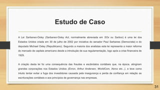 Estudo de Caso
A Lei Sarbanes-Oxley (Sarbanes-Oxley Act, normalmente abreviada em SOx ou Sarbox) é uma lei dos
Estados Unidos criada em 30 de julho de 2002 por iniciativa do senador Paul Sarbanes (Democrata) e do
deputado Michael Oxley (Republicano). Segundo a maioria dos analistas esta lei representa a maior reforma
do mercado de capitais americano desde a introdução de sua regulamentação, logo após a crise financeira de
1929.
A criação desta lei foi uma consequência das fraudes e escândalos contábeis que, na época, atingiram
grandes corporações nos Estados Unidos (Enron, Arthur Andersen, WorldCom, Xerox etc...), e teve como
intuito tentar evitar a fuga dos investidores causada pela insegurança e perda de confiança em relação as
escriturações contábeis e aos princípios de governança nas empresas.
31
 