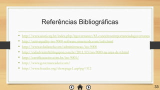 Referências Bibliográficas
• http://www.anati.org.br/index.php/itgovernance/83-conceitoseimportanciadagovernanca
• http://activequality-iso-9000-software.smartcode.com/info.html
• http://www.coladaweb.com/administracao/iso-9000
• http://rafaelvieirafti.blogspot.com.br/2011/03/iso-9000-na-area-de-ti.html
• http://certificacaoiso.com.br/iso-9001/
• http://www.governancadeti.com/
• http://www.fraudes.org/showpage1.asp?pg=312
33
 