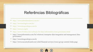 Referências Bibliográficas
• http://www.administradores.com.br/
• http://www.teclogica.com.br/
• http://www.bergsonlopes.com.br
• http://www.ev.org.br
• http://www-01.ibm.com/software/br/data/information/trust-governance.html
• http://www.informatica.com/br/solutions/enterprise-data-integration-and-management/data-
governance/
• http://www.bergsonlopes.com.br
• http://www.executiveboard.com/exbd/financial-services/tower-group-summit/index.page
34
 