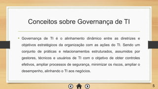 Conceitos sobre Governança de TI
• Governança de TI é o alinhamento dinâmico entre as diretrizes e
objetivos estratégicos da organização com as ações do TI. Sendo um
conjunto de práticas e relacionamentos estruturados, assumidos por
gestores, técnicos e usuários de TI com o objetivo de obter controles
efetivos, ampliar processos de segurança, minimizar os riscos, ampliar o
desempenho, alinhando o TI aos negócios.
5
 
