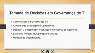 Tomada de Decisões em Governança de TI
• Contribuições da Governança de TI.
• Alinhamento Estratégico e Compliance.
• Decisão, Compromisso, Priorização e Alocação de Recursos.
• Estrutura, Processos, Operação e Gestão.
• Medição do Desempenho.
6
 