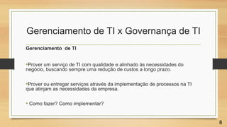 Gerenciamento de TI x Governança de TI
Gerenciamento de TI
•Prover um serviço de TI com qualidade e alinhado às necessidades do
negócio, buscando sempre uma redução de custos a longo prazo.
•Prover ou entregar serviços através da implementação de processos na TI
que atinjam as necessidades da empresa.
• Como fazer? Como implementar?
8
 