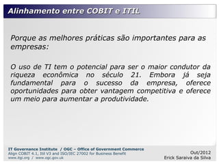 Alinhamento entre COBIT e ITIL


 Porque as melhores práticas são importantes para as
 empresas:

 O uso de TI tem o potencial para ser o maior condutor da
 riqueza econômica no século 21. Embora já seja
 fundamental para o sucesso da empresa, oferece
 oportunidades para obter vantagem competitiva e oferece
 um meio para aumentar a produtividade.




IT Governance Institute / OGC – Office of Government Commerce
Align COBIT 4.1, Itil V3 and ISO/IEC 27002 for Business Benefit               Out/2012
www.itgi.org / www.ogc.gov.uk                                     Erick Saraiva da Silva
 