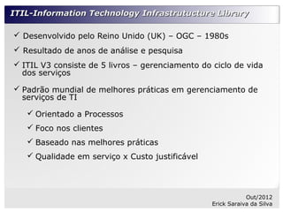 ITIL-Information Technology Infrastrutucture Library

 Desenvolvido pelo Reino Unido (UK) – OGC – 1980s
 Resultado de anos de análise e pesquisa
 ITIL V3 consiste de 5 livros – gerenciamento do ciclo de vida
  dos serviços

 Padrão mundial de melhores práticas em gerenciamento de
  serviços de TI

    Orientado a Processos
    Foco nos clientes
    Baseado nas melhores práticas
    Qualidade em serviço x Custo justificável




                                                              Out/2012
                                                  Erick Saraiva da Silva
 