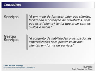 Conceitos


Serviços                  “é um meio de fornecer valor aos clientes,
                          facilitando a obtenção de resultados, sem
                          que este (cliente) tenha que arcar com os
                          custos e riscos”


Gestão
                          “é conjunto de habilidades organizacionais
Serviços
                          especializadas para prover valor aos
                          clientes em forma de serviços”




Livro Service strategy
OGC–Office of Government Commerce                                  Out/2012
                                                       Erick Saraiva da Silva
 