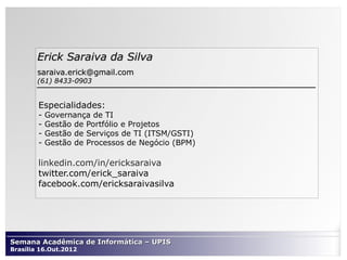 Erick Saraiva da Silva
        saraiva.erick@gmail.com
        (61) 8433-0903


        Especialidades:
        -   Governança de TI
        -   Gestão de Portfólio e Projetos
        -   Gestão de Serviços de TI (ITSM/GSTI)
        -   Gestão de Processos de Negócio (BPM)

        linkedin.com/in/ericksaraiva
        twitter.com/erick_saraiva
        facebook.com/ericksaraivasilva




Semana Acadêmica de Informática – UPIS
Brasília 16.Out.2012
 