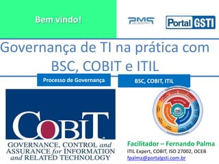 Bem vindo!
Facilitador – Fernando Palma
ITIL Expert, COBIT, ISO 27002, OCEB
fpalma@portalgsti.com.br
Governança de TI na prática com
BSC, COBIT e ITIL
Processo de Governança BSC, COBIT, ITIL
 