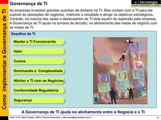 Governança de TI
                                      As empresas investem grandes quantias de dinheiro na TI. Eles contam com a TI para dar
Como implementar a Governança de TI
                                      suporte às operações de negócios, melhorar o resultado e atingir os objetivos estratégicos.
                                      Contudo, na maioria das vezes o desempenho de TI está aquém do esperado pela empresa,
                                      A Governança de TI ajuda na tomada de decisão; no alinhamento das metas de negócio com
                                      as metas de TI.
                                       Desafios da TI

                                          Manter a TI Funcionando

                                          Valor

                                          Custos

                                          Dominando a Complexidade

                                          Alinhar a TI com os Negócios

                                          Conformidade Regulatória

                                          Segurança


                                                   A Governança de TI ajuda no alinhamento entre o Negócio e a TI
                                      GovTI V 8.0 | Rildo F Santos | 20010 © Direitos Reservados | rildo.santos@etecnologia.com.br |   10
 