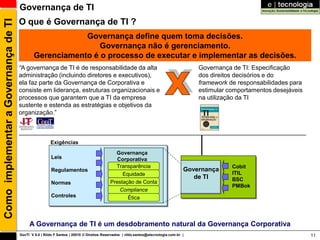 Governança de TI
                                      O que é Governança de TI ?
Como implementar a Governança de TI

                                                          Governança define quem toma decisões.
                                                              Governança não é gerenciamento.
                                              Gerenciamento é o processo de executar e implementar as decisões.
                                      “A governança de TI é de responsabilidade da alta                                                Governança de TI: Especificação
                                      administração (incluindo diretores e executivos),                                                dos direitos decisórios e do
                                      ela faz parte da Governança de Corporativa e                                                     framework de responsabilidades para
                                      consiste em liderança, estruturas organizacionais e                                              estimular comportamentos desejáveis
                                      processos que garantem que a TI da empresa                                                       na utilização da TI
                                      sustente e estenda as estratégias e objetivos da
                                      organização.”



                                                       Exigências
                                                                                           Governança
                                                        Leis                                Corporativa
                                                                                           Transparência                                          Cobit
                                                        Regulamentos                                                               Governança
                                                                                              Equidade                                            ITIL
                                                                                                                                      de TI       BSC
                                                        Normas                           Prestação de Conta
                                                                                                                                                  PMBok
                                                                                             Compliance
                                                        Controles                               Ética




                                           A Governança de TI é um desdobramento natural da Governança Corporativa
                                      GovTI V 8.0 | Rildo F Santos | 20010 © Direitos Reservados | rildo.santos@etecnologia.com.br |                                         11
 