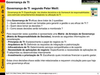 Como implementar a Governança de TI   Governança de TI

                                       Governança de TI segundo Peter Weill:
                                        Governança de TI: Especificação dos direitos decisórios e do framework de responsabilidades
                                        para estimular comportamentos desejáveis na utilização da TI

                                       Uma Governança de TI eficaz deve tratar de 3 questões:
                                       1 – Quais decisões devem ser tomadas para garantir a gestão e uso eficaz de TI ?
                                       2 – Quem deve tomar as decisões ?
                                       3 – Como essas decisões serão tomadas e monitorada ?

                                       Para responder estas questões é apresentada uma Matriz de Arranjos de Governança
                                       (Matriz de Responsabilidade de Decisões), levando as seguintes informações em
                                       consideração:
                                       - Princípios de TI: Esclarecimento o papel de negócio da TI
                                       - Arquitetura de TI: Definindo os requisitos de integração e padronização
                                       - Infra-estrutura de TI: Determinando serviços compartilhados e de suporte
                                       - Necessidade de aplicações de negócio: Especificando a necessidade de aplicações de
                                       TI adquiridas ou desenvolvidas internamente
                                       - Investimento e priorização de TI: Escolhendo quais iniciativas financiar e quanto gastar.

                                       Estas cinco decisões-chave estão inter-relacionadas e requerem vinculação para que haja
                                       uma governança eficaz



                                      GovTI V 8.0 | Rildo F Santos | 20010 © Direitos Reservados | rildo.santos@etecnologia.com.br |   12
 