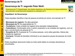 Como implementar a Governança de TI   Governança de TI

                                       Governança de TI segundo Peter Weill:
                                        Governança de TI: Especificação dos direitos decisórios e do framework de responsabilidades
                                        para estimular comportamentos desejáveis na utilização da TI

                                       Arquétipos1 de Governança:

                                       Cada arquétipo identifica o tipo de pessoa envolvida em tomar uma decisão de TI:

                                       - Monarquia de negócio: Os altos gerentes
                                       - Monarquia de TI: Os especialista em TI;
                                       - Feudalismo: Cada unidade de negócio toma decisões independentes
                                       - Federalismo: Combinação entre o centro corporativo a as unidades de negócios, com ou
                                       sem o envolvimento do pessoal de TI;
                                       - Duopólio de TI: O pessoal de TI e outras pessoas, como altos gerentes, lideres das
                                       unidade de negócios)
                                       - Anarquia: Tomada de decisões individual ou por pequenos grupos de pessoas de modo
                                       isolado

                                       Estes arquétipos descrevem todos (a maior parte deles) os arranjos decisórios já
                                       encontrados.




                                        1 – Este arquétipos foram escolhidos deliberadamente, pois apesar de exagerados, ele representam uma forma de governo
                                      GovTI V 8.0 | Rildo F Santos | 20010 © Direitos Reservados | rildo.santos@etecnologia.com.br |                            13
 