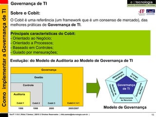 Como implementar a Governança de TI    Governança de TI

                                       Sobre o Cobit:
                                       O Cobit é uma referência (um framework que é um consenso de mercado), das
                                       melhores práticas de Governança de TI.

                                       Principais características do Cobit:
                                       - Orientado ao Negócio;
                                       - Orientado a Processos;
                                       - Baseado em Controles;
                                       - Guiado por mensurações;

                                      Evolução: do Modelo de Auditoria ao Modelo de Governança de TI

                                                                           Governança

                                                                   Gestão


                                                     Controle


                                          Auditoria


                                              Cobit 1           Cobit 2            Cobit 3               Cobit 4 / 4.1

                                                1996             1998               2000                   2005/2007                   Modelo de Governança
                                      GovTI V 8.0 | Rildo F Santos | 20010 © Direitos Reservados | rildo.santos@etecnologia.com.br |                          15
 