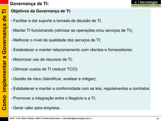Como implementar a Governança de TI   Governança de TI:
                                       Objetivos da Governança de TI:

                                       - Facilitar e dar suporte a tomada de decisão de TI;

                                       - Manter TI funcionando (otimizar as operações e/ou serviços de TI);

                                       - Melhorar o nível de qualidade dos serviços de TI;

                                       - Estabelecer e manter relacionamento com clientes e fornecedores;

                                       - Maximizar uso de recursos de TI;

                                       - Otimizar custos de TI (reduzir TCO);

                                       - Gestão de risco (Identificar, analisar e mitigar);

                                       - Estabelecer e manter a conformidade com as leis, regulamentos e contratos;

                                       - Promover a integração entre o Negócio e a TI;

                                       - Gerar valor para empresa.

                                      GovTI V 8.0 | Rildo F Santos | 20010 © Direitos Reservados | rildo.santos@etecnologia.com.br |   18
 