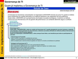Como implementar a Governança de TI   Governança de TI
                                      Quem já implantou a Governança de TI
                                                                                                                                     Estudo de Caso
                                                                                                                                                                www.bovespa.com.br

                                               A introdução de mecanismos automatizados na negociação da BOVESPA remonta aos anos 70, quando os boletos
                                               foram substituídos por cartões perfurados e os negócios passaram a ser registrados de forma eletrônica.
                                               Desde então, a BOVESPA vem acompanhando as principais inovações tecnológicas, investindo na melhoria
                                               contínua de sua infra-estrutura a fim de garantir alta performance e um ambiente altamente seguro e confiável.
                                                   Home Broker
                                                   MEGA BOLSA
                                                   Governança de TI
                                                   Infra-Estrutura
                                                       Governança de TI
                                                       Desde 2004, a BOVESPA/CBLC adota um modelo de Governança de TI: gestão planejada de recursos humanos e materiais,
                                                       que propiciam o desenvolvimento de infra-estruturas, sistemas e processos alinhados às melhores práticas internacionais e
                                                       às necessidades específicas dos negócios.
                                                       Desde sua implantação na BOVESPA/CBLC, vários avanços foram feitos, com benefícios para todos os participantes do
                                                       mercado.
                                                         A Governança de TI permite:
                                                         medir e auditar a execução e a qualidade dos serviços;
                                                         viabilizar o acompanhamento de contratos internos e externos; e
                                                         definir condições para o exercício eficaz da gestão com base em conceitos consolidados de qualidade.

                                                         Vantagens da Governança de TI:
                                                         Alinhamento da estratégia da área de TI com as das áreas de negócio;
                                                         Maior capacidade e agilidade para novos modelos de negócios ou ajustes nos modelos atuais;
                                                         Manutenção dos riscos do negócio sob controle;
                                                         Medição e melhoria contínua da performance de TI;
                                                         Maior transparência das atividades de TI.




                                       Esta informações estão publicadas no site da Bovespa (www.bovespa.com.br) que proprietária legitima destas informações

                                      GovTI V 8.0 | Rildo F Santos | 20010 © Direitos Reservados | rildo.santos@etecnologia.com.br |                                                 19
 