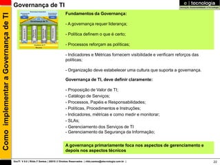 Governança de TI
                                                                                 Fundamentos da Governança:
Como implementar a Governança de TI

                                                                                 - A governança requer liderança;

                                                                                 - Política definem o que é certo;

                                                                                 - Processos reforçam as políticas;

                                                                                 - Indicadores e Métricas fornecem visibilidade e verificam reforços das
                                                                                 políticas;

                                                                                 - Organização deve estabelecer uma cultura que suporta a governança.

                                                                                 Governança de TI, deve definir claramente:

                                                                                 - Proposição de Valor de TI;
                                                                                 - Catálogo de Serviços;
                                                                                 - Processos, Papéis e Responsabilidades;
                                                                                 - Políticas, Procedimentos e Instruções;
                                                                                 - Indicadores, métricas e como medir e monitorar;
                                                                                 - SLAs;
                                                                                 - Gerenciamento dos Serviços de TI
                                                                                 - Gerenciamento da Segurança da Informação;


                                                                                 A governança primariamente foca nos aspectos de gerenciamento e
                                                                                 depois nos aspectos técnicos

                                      GovTI V 8.0 | Rildo F Santos | 20010 © Direitos Reservados | rildo.santos@etecnologia.com.br |                       22
 