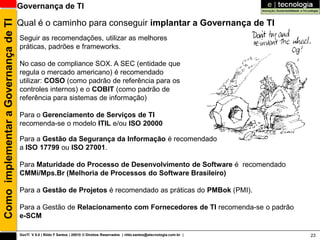 Como implementar a Governança de TI   Governança de TI

                                      Qual é o caminho para conseguir implantar a Governança de TI
                                      Seguir as recomendações, utilizar as melhores
                                      práticas, padrões e frameworks.

                                      No caso de compliance SOX. A SEC (entidade que
                                      regula o mercado americano) é recomendado
                                      utilizar: COSO (como padrão de referência para os
                                      controles internos) e o COBIT (como padrão de
                                      referência para sistemas de informação)

                                      Para o Gerenciamento de Serviços de TI
                                      recomenda-se o modelo ITIL e/ou ISO 20000

                                      Para a Gestão da Segurança da Informação é recomendado
                                      a ISO 17799 ou ISO 27001.

                                      Para Maturidade do Processo de Desenvolvimento de Software é recomendado
                                      CMMi/Mps.Br (Melhoria de Processos do Software Brasileiro)

                                      Para a Gestão de Projetos é recomendado as práticas do PMBok (PMI).

                                      Para a Gestão de Relacionamento com Fornecedores de TI recomenda-se o padrão
                                      e-SCM

                                      GovTI V 8.0 | Rildo F Santos | 20010 © Direitos Reservados | rildo.santos@etecnologia.com.br |   23
 