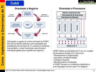 Como implementar a Governança de TI           Cobit
                                                      Orientado a Negócio                                                              Orientado a Processos




                                        Orientação a negócio é o tema principal do COBIT.
                                        Ele não se destina apenas a ser empregado por
                                        prestadores de serviços de TI, usuários e auditores,
                                        mas também, e mais importante, para fornecer
                                        orientação global para a gestão de negócios.                                           COBIT define as atividades da TI em um modelo
                                                                                                                               de processos dividido em 4 domínios:
                                                                                                                               - Planejamento e Organização;
                                                                                                                               - Aquisição e Implementação;
                                                                                                                               - Entrega e Suporte;
                                                                                                                               - Monitoramento e Avaliação.
                                                                                                                               O COBIT fornece um modelo de referência e
                                                                                                                               uma linguagem comum para TI e Negócio.
                                      GovTI V 8.0 | Rildo F Santos | 20010 © Direitos Reservados | rildo.santos@etecnologia.com.br |                                           27
 
